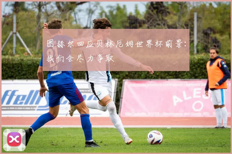 图赫尔回应贝林厄姆世界杯前景：我们会尽力争取