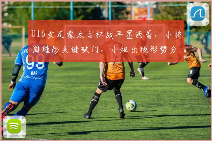 U16女足蒙太古杯战平墨西哥，小将周瑾彤关键破门，小组出线形势分析