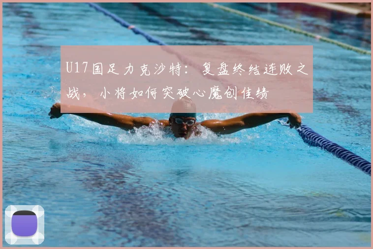 U17国足力克沙特:复盘终结连败之战,小将如何突破心魔创佳绩