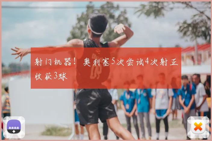 射门机器！奥利塞5次尝试4次射正收获3球