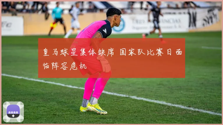 皇马球星集体缺席 国家队比赛日面临阵容危机