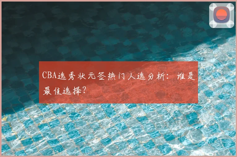 CBA选秀状元签热门人选分析:谁是最佳选择?