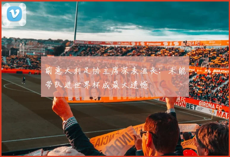 前意大利足协主席深表沮丧：未能带队进世界杯成最大遗憾