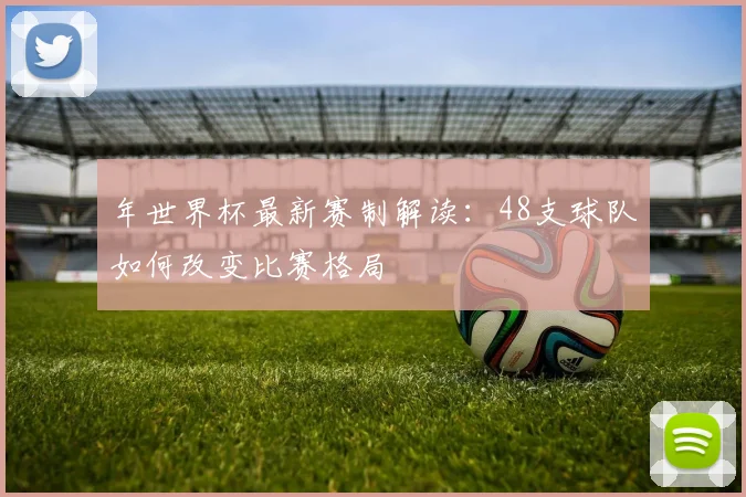年世界杯最新赛制解读：48支球队如何改变比赛格局