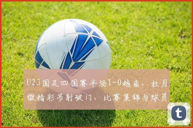 U23国足四国赛半场1-0越南,杜月徵精彩吊射破门,比赛集锦与球员分析