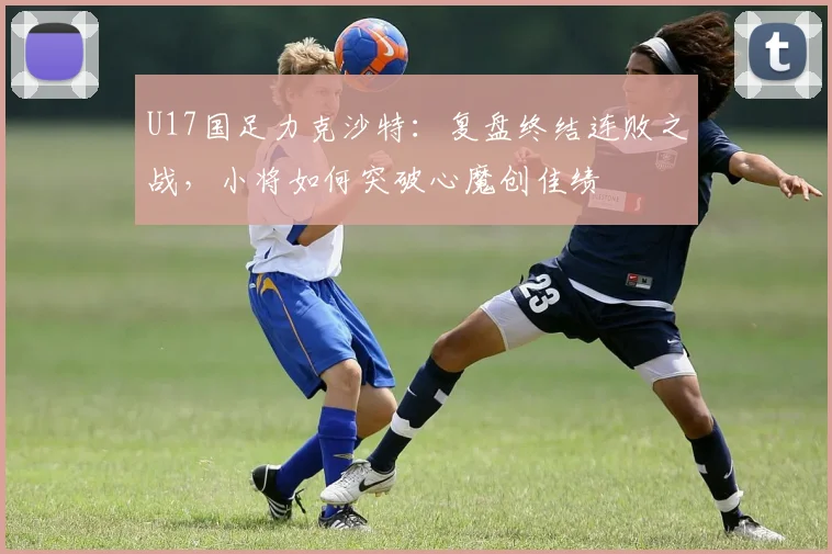 U17国足力克沙特:复盘终结连败之战,小将如何突破心魔创佳绩