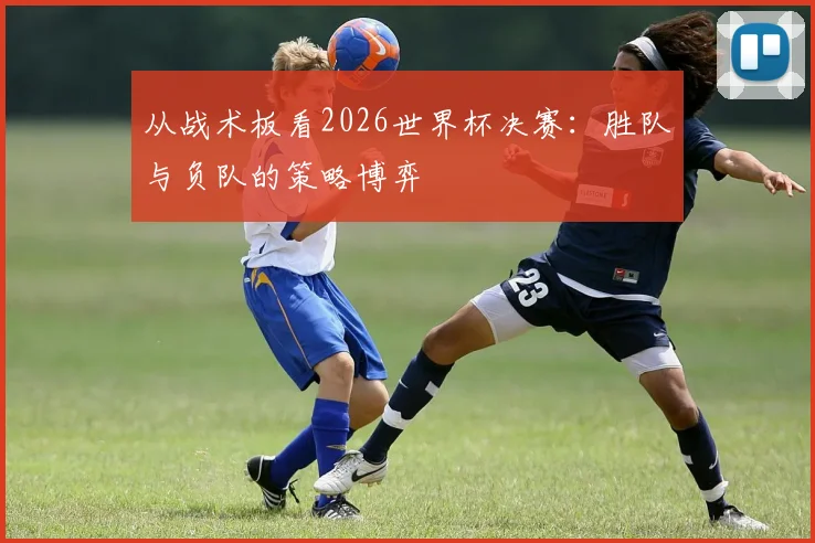 从战术板看2026世界杯决赛:胜队与负队的策略博弈