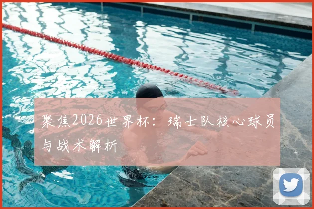 聚焦2026世界杯：瑞士队核心球员与战术解析