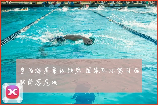 皇马球星集体缺席 国家队比赛日面临阵容危机