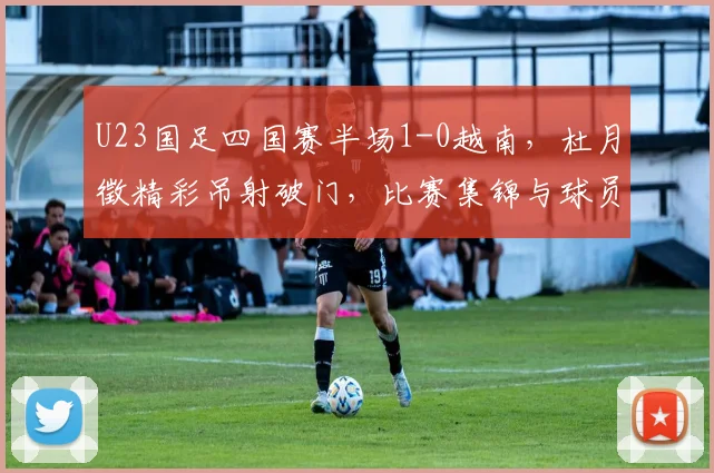 U23国足四国赛半场1-0越南,杜月徵精彩吊射破门,比赛集锦与球员分析