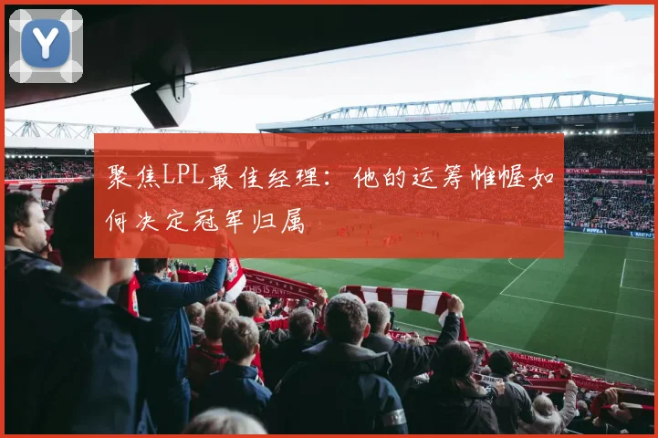 聚焦LPL最佳经理：他的运筹帷幄如何决定冠军归属