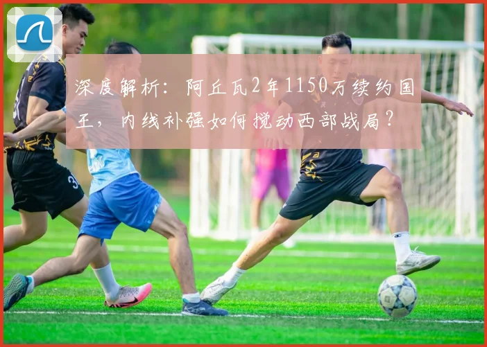 深度解析:阿丘瓦2年1150万续约国王,内线补强如何搅动西部战局?