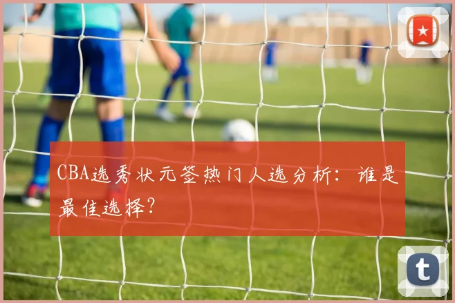 CBA选秀状元签热门人选分析:谁是最佳选择?