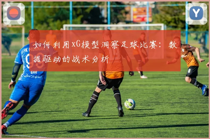 如何利用xG模型洞察足球比赛：数据驱动的战术分析