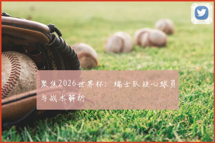 聚焦2026世界杯：瑞士队核心球员与战术解析