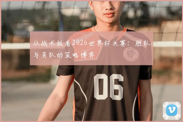 从战术板看2026世界杯决赛:胜队与负队的策略博弈