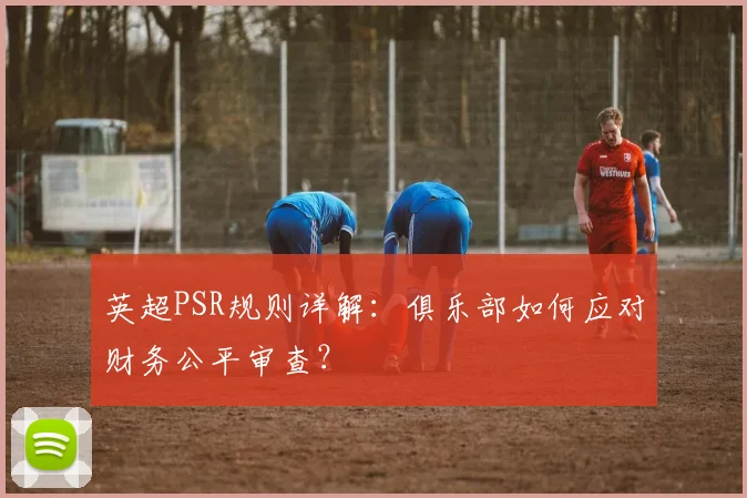 英超PSR规则详解:俱乐部如何应对财务公平审查?