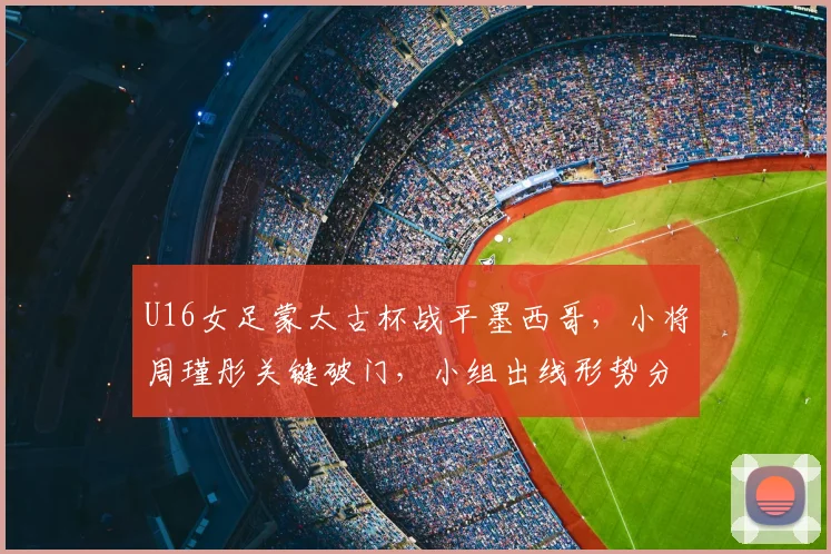 U16女足蒙太古杯战平墨西哥，小将周瑾彤关键破门，小组出线形势分析