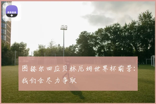 图赫尔回应贝林厄姆世界杯前景：我们会尽力争取