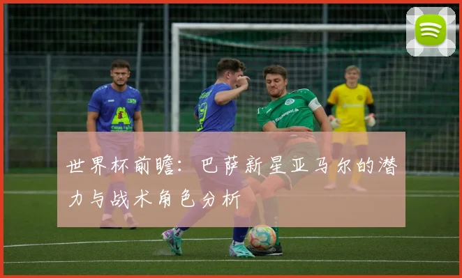世界杯前瞻:巴萨新星亚马尔的潜力与战术角色分析