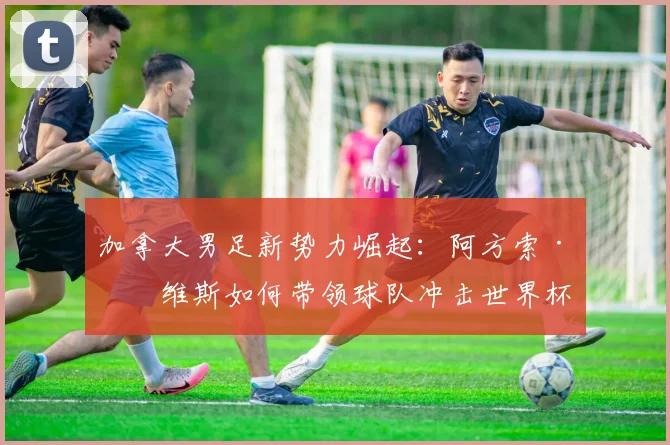 加拿大男足新势力崛起:阿方索·戴维斯如何带领球队冲击世界杯