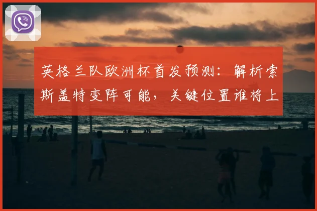 英格兰队欧洲杯首发预测：解析索斯盖特变阵可能，关键位置谁将上位？