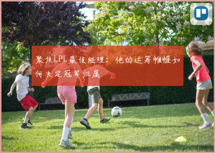 聚焦LPL最佳经理：他的运筹帷幄如何决定冠军归属