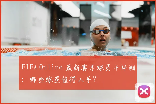 FIFA Online 最新赛季球员卡评测：哪些球星值得入手？