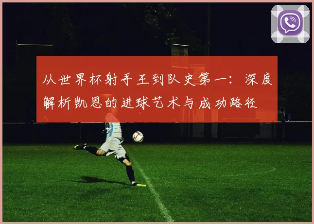 从世界杯射手王到队史第一:深度解析凯恩的进球艺术与成功路径